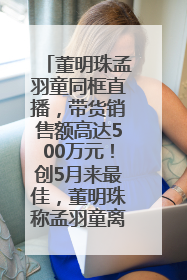 董明珠孟羽童同框直播,带货销售额高达500万元!创5月来最佳,董明珠称孟羽童离开时“犯了很大的错”