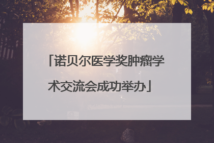 诺贝尔医学奖肿瘤学术交流会成功举办