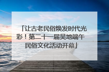 让古老民俗焕发时代光彩！第二十一届吴地端午民俗文化活动开幕
