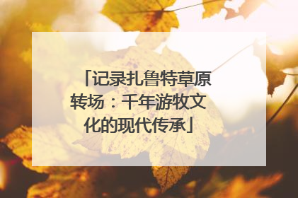 记录扎鲁特草原转场：千年游牧文化的现代传承