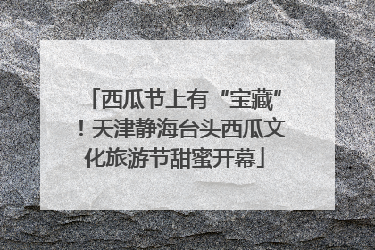 西瓜节上有“宝藏”！天津静海台头西瓜文化旅游节甜蜜开幕