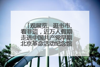 观展览、逛书市、看非遗，近万人假期走进中国共产党早期北京革命活动纪念馆解锁参观新体验