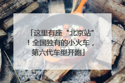 这里有座“北京站”！全国独有的小火车，第六代车型开跑