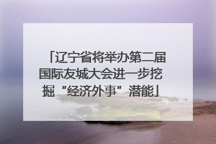 辽宁省将举办第二届国际友城大会进一步挖掘“经济外事”潜能