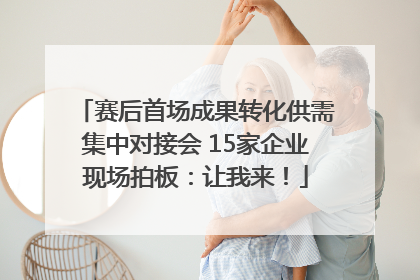 赛后首场成果转化供需集中对接会 15家企业现场拍板：让我来！