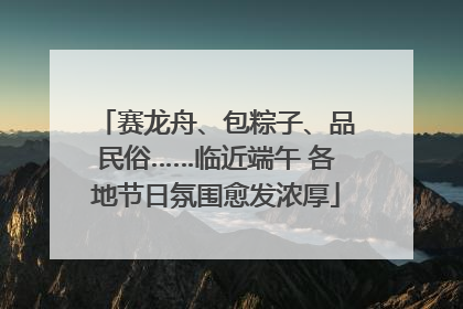 赛龙舟、包粽子、品民俗……临近端午 各地节日氛围愈发浓厚