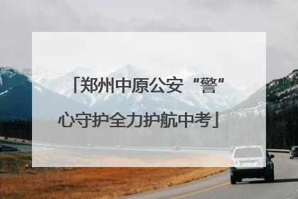郑州中原公安“警”心守护全力护航中考