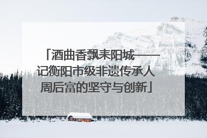 酒曲香飘耒阳城——记衡阳市级非遗传承人周后富的坚守与创新