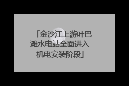 金沙江上游叶巴滩水电站全面进入机电安装阶段