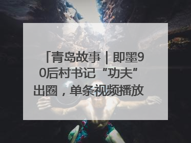 青岛故事｜即墨90后村书记“功夫”出圈，单条视频播放量过600万