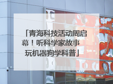 青海科技活动周启幕！听科学家故事 玩机器狗学科普