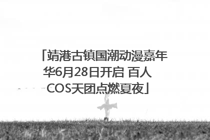 靖港古镇国潮动漫嘉年华6月28日开启 百人COS天团点燃夏夜