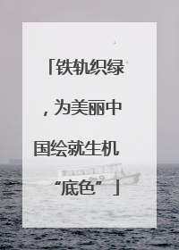 铁轨织绿，为美丽中国绘就生机“底色”