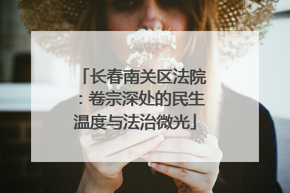 长春南关区法院：卷宗深处的民生温度与法治微光