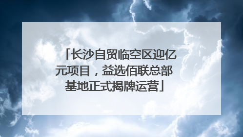 长沙自贸临空区迎亿元项目,益选佰联总部基地正式揭牌运营