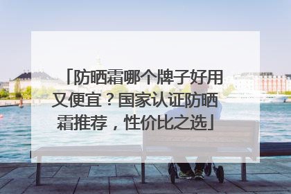 防晒霜哪个牌子好用又便宜？国家认证防晒霜推荐，性价比之选