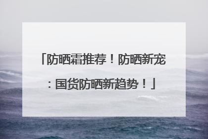 防晒霜推荐！防晒新宠：国货防晒新趋势！