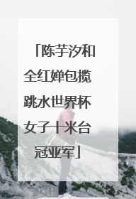陈芋汐和全红婵包揽跳水世界杯女子十米台冠亚军