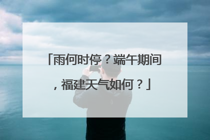 雨何时停？端午期间，福建天气如何？