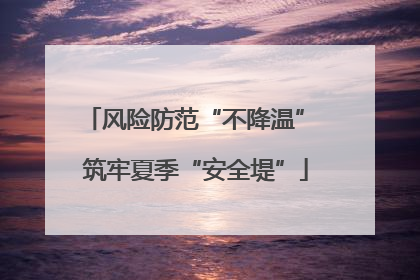 风险防范“不降温” 筑牢夏季“安全堤”