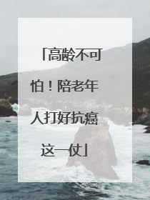 高龄不可怕！陪老年人打好抗癌这一仗