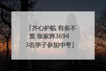齐心护航 有条不紊 张家界36943名学子参加中考