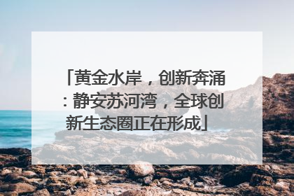 黄金水岸，创新奔涌：静安苏河湾，全球创新生态圈正在形成
