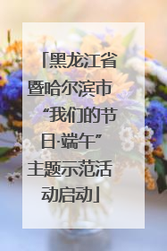 黑龙江省暨哈尔滨市“我们的节日·端午”主题示范活动启动