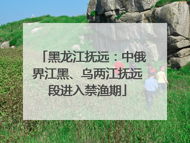 黑龙江抚远：中俄界江黑、乌两江抚远段进入禁渔期