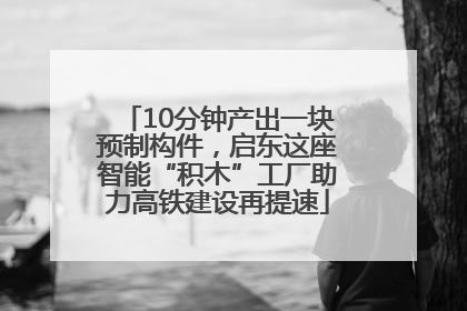 10分钟产出一块预制构件，启东这座智能“积木”工厂助力高铁建设再提速
