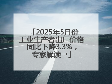 2025年5月份工业生产者出厂价格同比下降3.3%，专家解读→