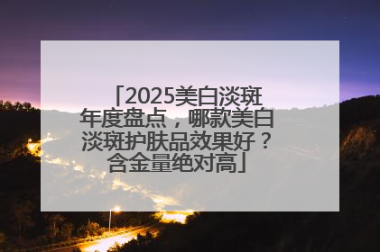 2025美白淡斑年度盘点，哪款美白淡斑护肤品效果好？含金量绝对高