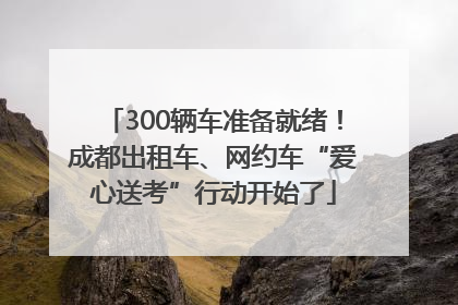 300辆车准备就绪！成都出租车、网约车“爱心送考”行动开始了