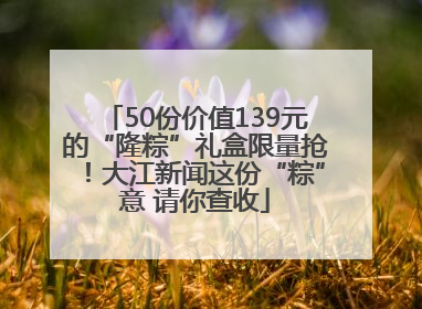 50份价值139元的“隆粽”礼盒限量抢！大江新闻这份“粽”意 请你查收